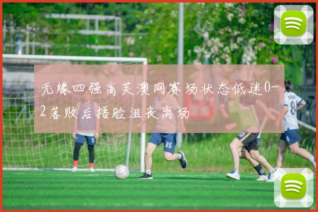 无缘四强高芙澳网赛场状态低迷0-2落败后捂脸沮丧离场