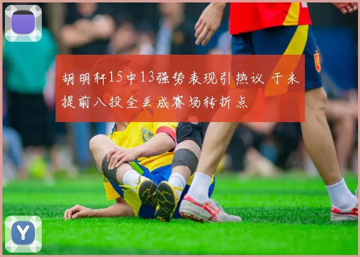 胡明轩15中13强势表现引热议 于米提前八投全丢成赛场转折点