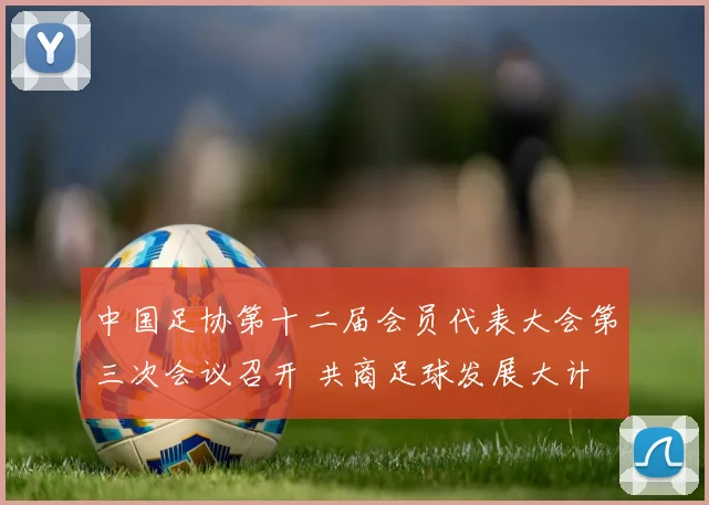 中国足协第十二届会员代表大会第三次会议召开 共商足球发展大计