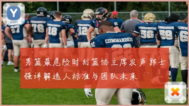 男篮最危险时刻篮协主席发声郭士强详解选人标准与团队未来