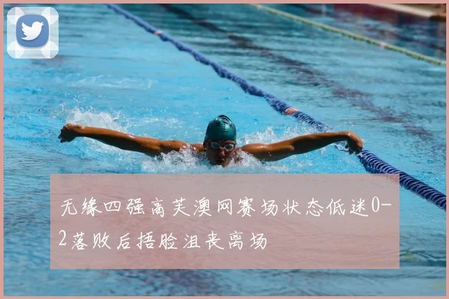 无缘四强高芙澳网赛场状态低迷0-2落败后捂脸沮丧离场