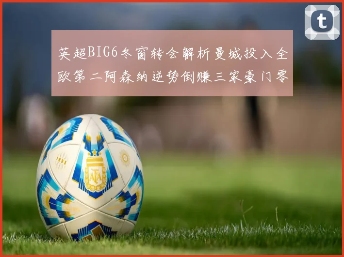 英超BIG6冬窗转会解析曼城投入全欧第二阿森纳逆势倒赚三家豪门零支出