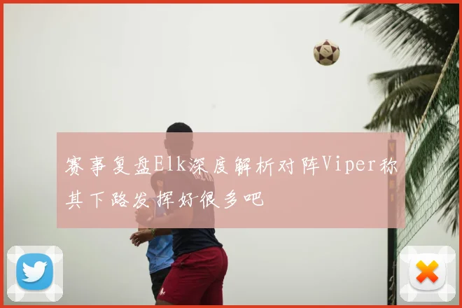 赛事复盘Elk深度解析对阵Viper称其下路发挥好很多吧