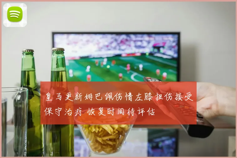 皇马更新姆巴佩伤情左膝扭伤接受保守治疗 恢复时间待评估