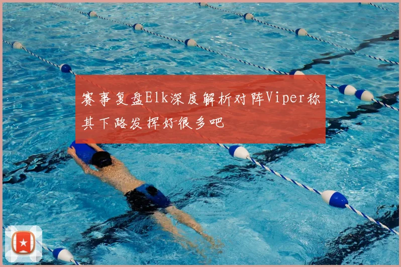赛事复盘Elk深度解析对阵Viper称其下路发挥好很多吧