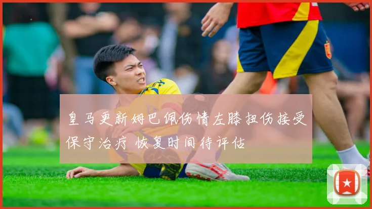皇马更新姆巴佩伤情左膝扭伤接受保守治疗 恢复时间待评估